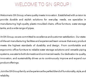 WELCOME TO GN GROUP ! Welcome to GN Group, where quality meets innovation. Established with a vision to provide durable and stylish solutions for everyday needs, we specialize in manufacturing high-quality plastic moulded chairs, office furniture, water storage tanks, and a wide range of pipes. At GN Group, we are committed to excellence and customer satisfaction. Our state-of-the-art manufacturing facilities and experienced team ensure that every product meets the highest standards of durability and design. From comfortable and ergonomic office furniture to reliable water storage solutions and versatile piping systems, we cater to both domestic and commercial needs. Our dedication to quality, innovation, and sustainability drives us to continuously improve and expand our product offerings. Join the GN Group family and experience the perfect blend of functionality, style, and reliability.