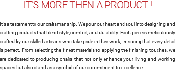 IT'S MORE THEN A PRODUCT ! It's a testament to our craftsmanship. We pour our heart and soul into designing and crafting products that blend style, comfort, and durability. Each piece is meticulously crafted by our skilled artisans who take pride in their work, ensuring that every detail is perfect. From selecting the finest materials to applying the finishing touches, we are dedicated to producing chairs that not only enhance your living and working spaces but also stand as a symbol of our commitment to excellence.