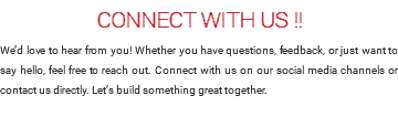CONNECT WITH US !! We’d love to hear from you! Whether you have questions, feedback, or just want to say hello, feel free to reach out. Connect with us on our social media channels or contact us directly. Let’s build something great together.